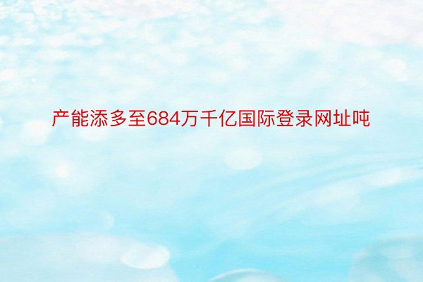 产能添多至684万千亿国际登录网址吨