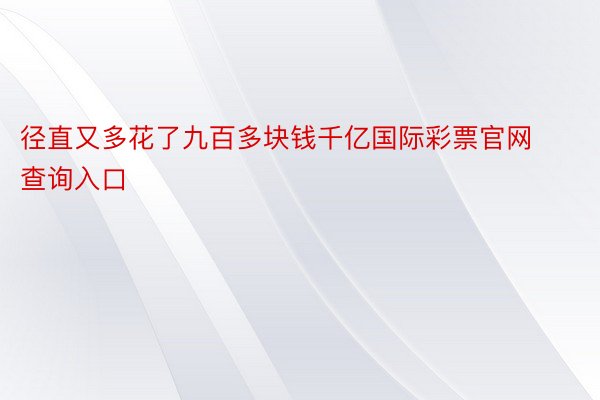 径直又多花了九百多块钱千亿国际彩票官网查询入口