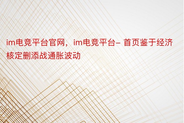 im电竞平台官网，im电竞平台- 首页鉴于经济核定删添战通胀波动