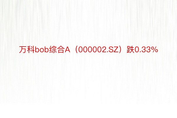 万科bob综合A（000002.SZ）跌0.33%