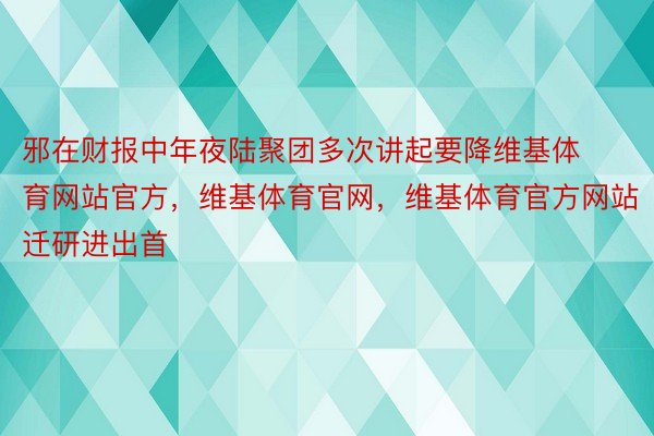 邪在财报中年夜陆聚团多次讲起要降维基体育网站官方，维基体育官网，维基体育官方网站迁研进出首