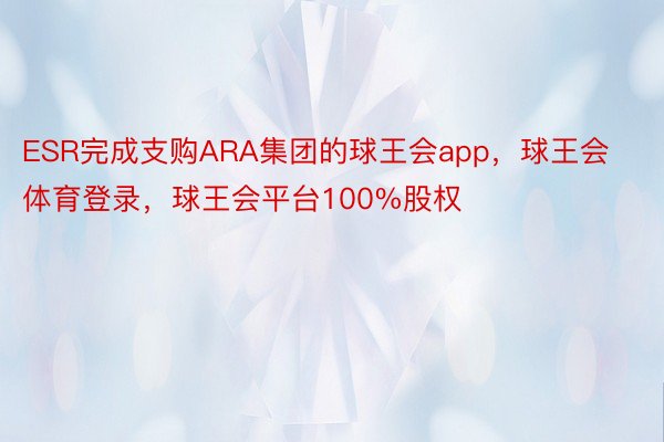 ESR完成支购ARA集团的球王会app，球王会体育登录，球王会平台100%股权