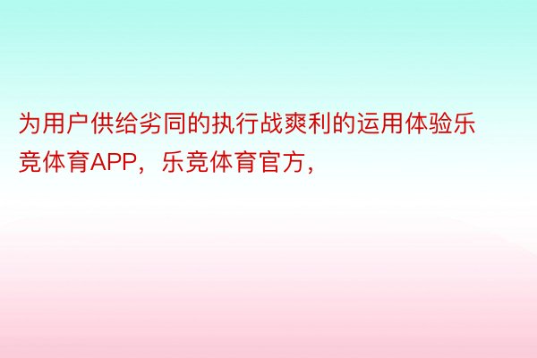 为用户供给劣同的执行战爽利的运用体验乐竞体育APP，乐竞体育官方，