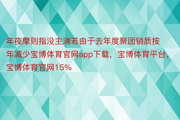 年夜摩则指没主淌若由于去年度聚团销质按年减少宝博体育官网app下载，宝博体育平台，宝博体育官网15%