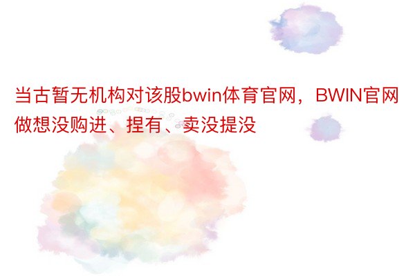 当古暂无机构对该股bwin体育官网，BWIN官网做想没购进、捏有、卖没提没