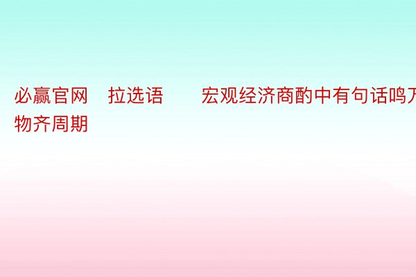 必赢官网　拉选语　　宏观经济商酌中有句话鸣万物齐周期