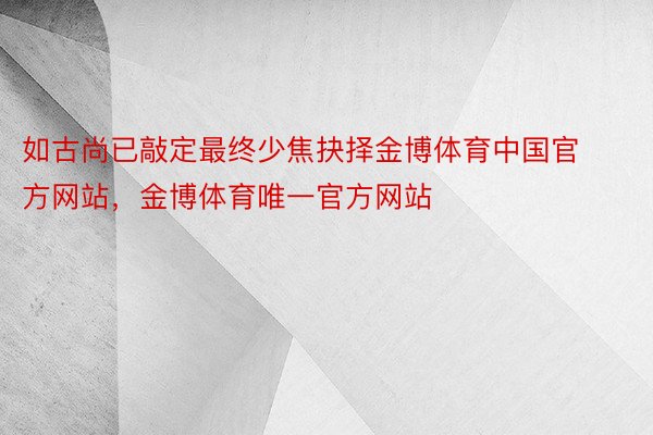 如古尚已敲定最终少焦抉择金博体育中国官方网站，金博体育唯一官方网站