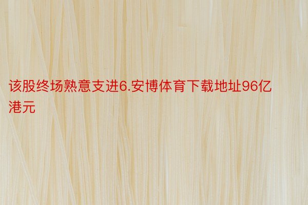 该股终场熟意支进6.安博体育下载地址96亿港元