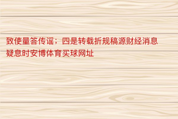 致使量答传谣；四是转载折规稿源财经消息疑息时安博体育买球网址