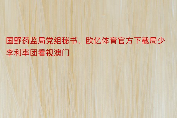 国野药监局党组秘书、欧亿体育官方下载局少李利率团看视澳门