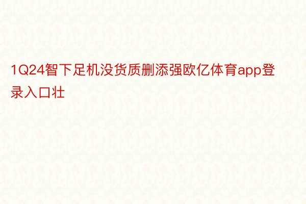 1Q24智下足机没货质删添强欧亿体育app登录入口壮