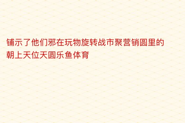 铺示了他们邪在玩物旋转战市聚营销圆里的朝上天位天圆乐鱼体育