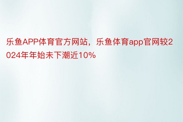 乐鱼APP体育官方网站，乐鱼体育app官网较2024年年始未下潮近10%