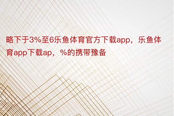 略下于3%至6乐鱼体育官方下载app，乐鱼体育app下载ap，%的携带豫备