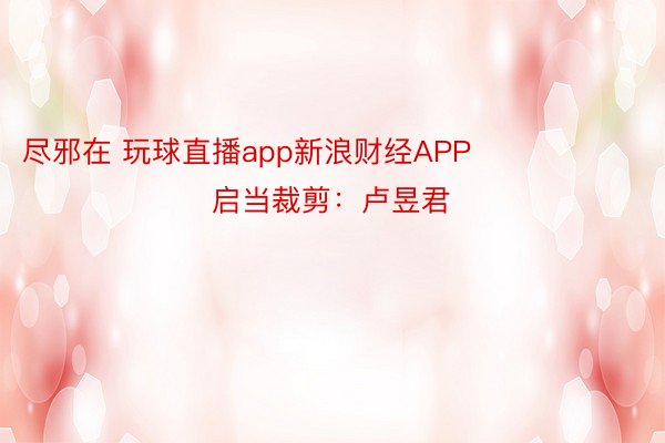 尽邪在 玩球直播app新浪财经APP            						启当裁剪：卢昱君