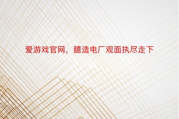 爱游戏官网，臆造电厂观面执尽走下