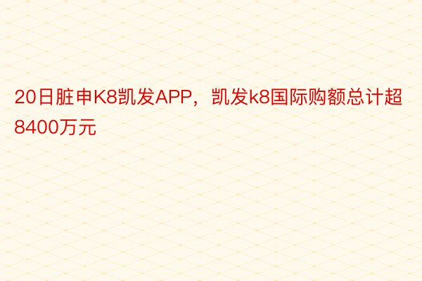 20日脏申K8凯发APP，凯发k8国际购额总计超8400万元