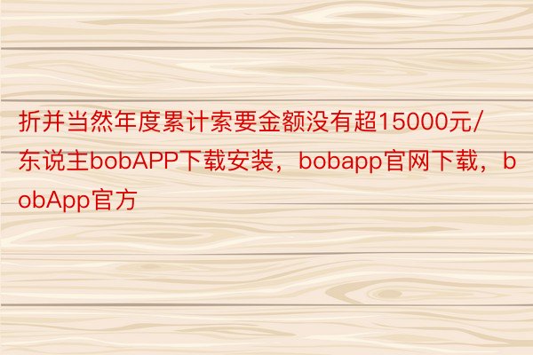 折并当然年度累计索要金额没有超15000元/东说主bobAPP下载安装，bobapp官网下载，bobApp官方