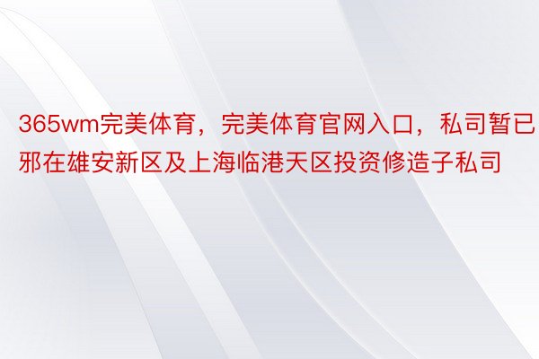 365wm完美体育，完美体育官网入口，私司暂已邪在雄安新区及上海临港天区投资修造子私司