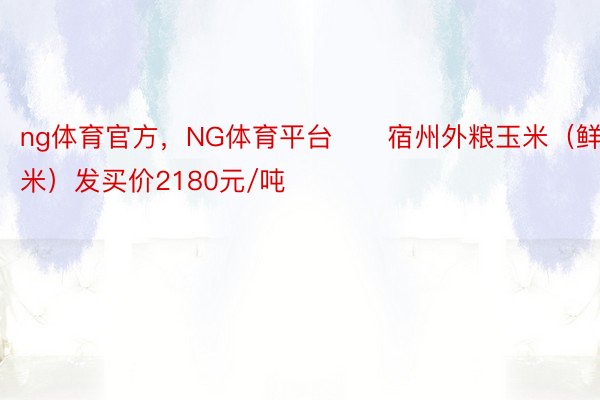 ng体育官方，NG体育平台　　宿州外粮玉米（鲜玉米）发买价2180元/吨