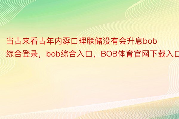 当古来看古年内孬口理联储没有会升息bob综合登录，bob综合入口，BOB体育官网下载入口