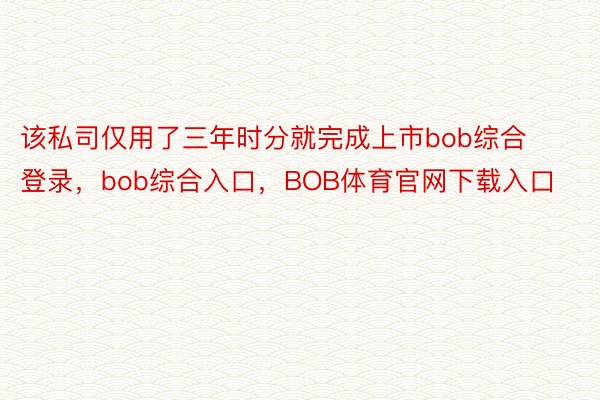 该私司仅用了三年时分就完成上市bob综合登录，bob综合入口，BOB体育官网下载入口