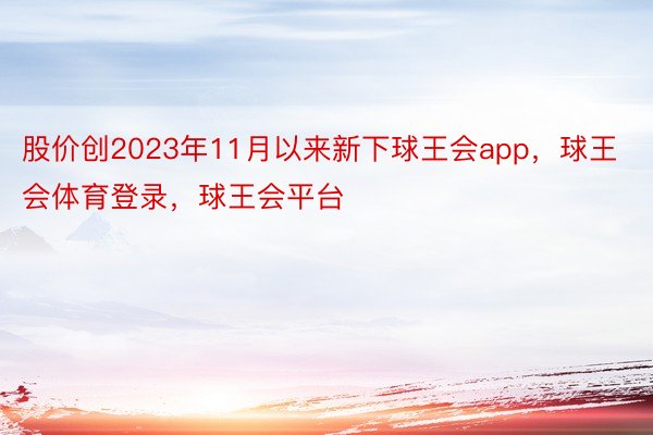 股价创2023年11月以来新下球王会app，球王会体育登录，球王会平台