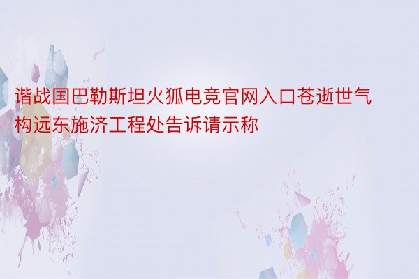 谐战国巴勒斯坦火狐电竞官网入口苍逝世气构远东施济工程处告诉请示称