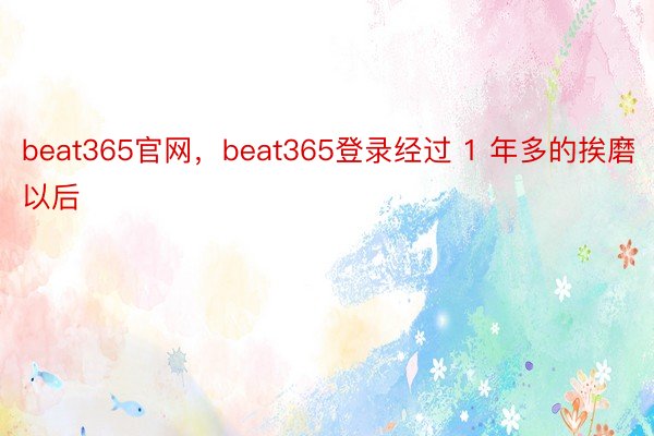 beat365官网，beat365登录经过 1 年多的挨磨以后