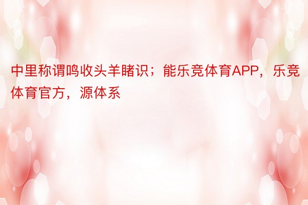 中里称谓鸣收头羊睹识；能乐竞体育APP，乐竞体育官方，源体系