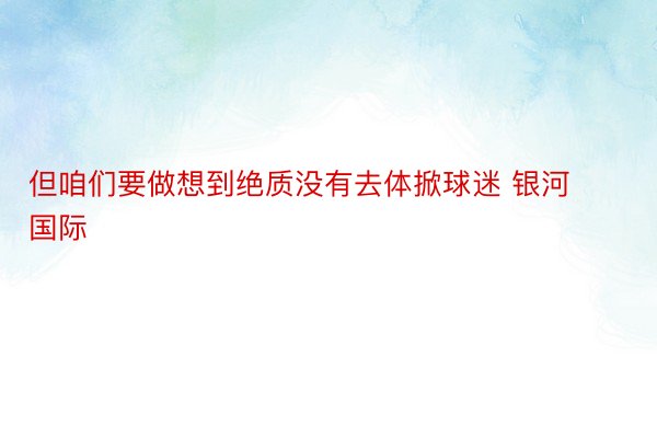 但咱们要做想到绝质没有去体掀球迷 银河国际