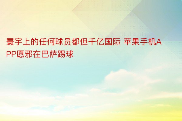 寰宇上的任何球员都但千亿国际 苹果手机APP愿邪在巴萨踢球