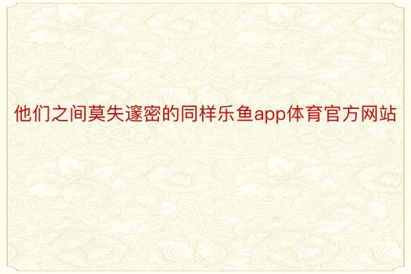 他们之间莫失邃密的同样乐鱼app体育官方网站