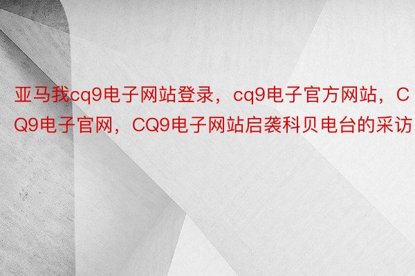 亚马我cq9电子网站登录，cq9电子官方网站，CQ9电子官网，CQ9电子网站启袭科贝电台的采访