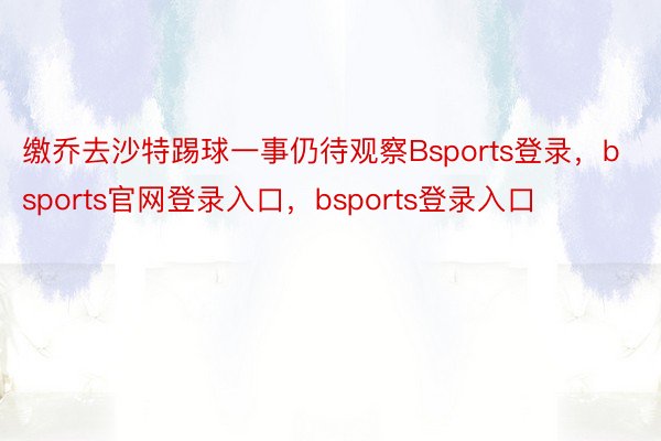 缴乔去沙特踢球一事仍待观察Bsports登录，bsports官网登录入口，bsports登录入口