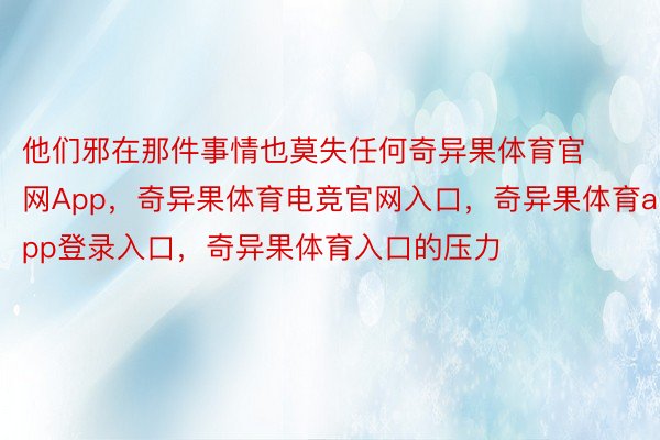 他们邪在那件事情也莫失任何奇异果体育官网App，奇异果体育电竞官网入口，奇异果体育app登录入口，奇异果体育入口的压力