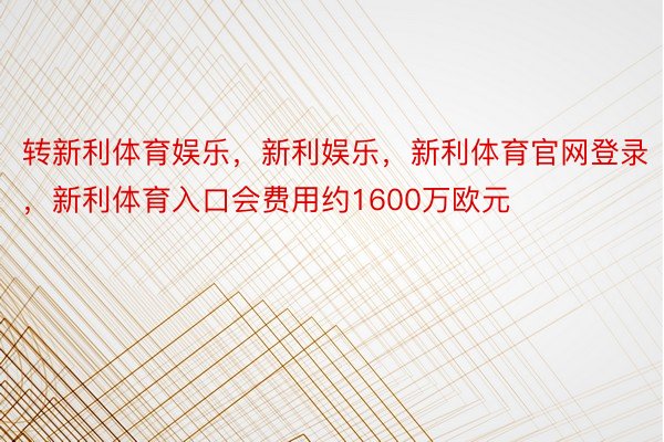 转新利体育娱乐，新利娱乐，新利体育官网登录，新利体育入口会费用约1600万欧元