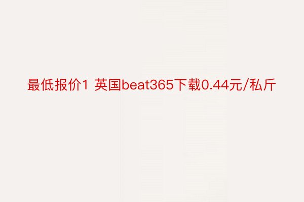 最低报价1 英国beat365下载0.44元/私斤