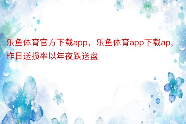 乐鱼体育官方下载app，乐鱼体育app下载ap，昨日送损率以年夜跌送盘