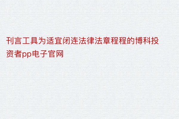 刊言工具为适宜闭连法律法章程程的博科投资者pp电子官网