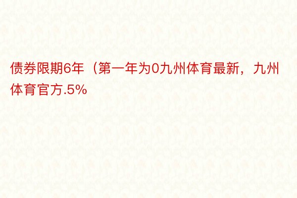 债券限期6年（第一年为0九州体育最新，九州体育官方.5%