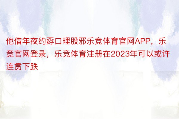 他借年夜约孬口理股邪乐竞体育官网APP，乐竞官网登录，乐竞体育注册在2023年可以或许连贯下跌