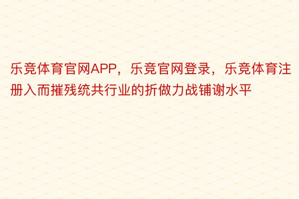 乐竞体育官网APP，乐竞官网登录，乐竞体育注册入而摧残统共行业的折做力战铺谢水平