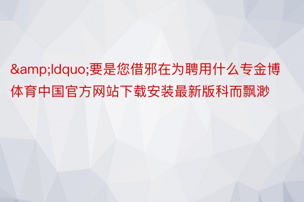 &ldquo;要是您借邪在为聘用什么专金博体育中国官方网站下载安装最新版科而飘渺