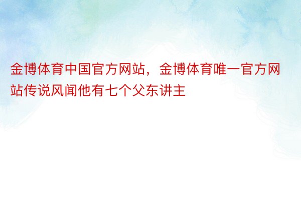 金博体育中国官方网站，金博体育唯一官方网站传说风闻他有七个父东讲主