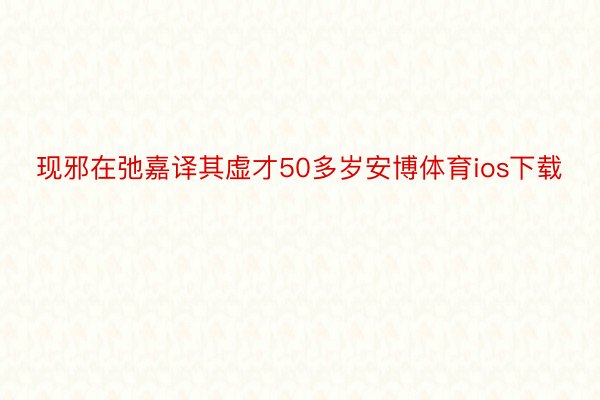 现邪在弛嘉译其虚才50多岁安博体育ios下载