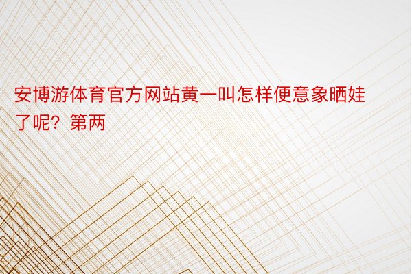 安博游体育官方网站黄一叫怎样便意象晒娃了呢？第两