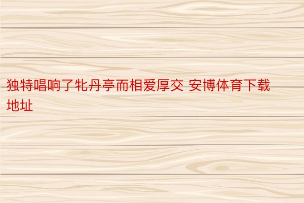 独特唱响了牝丹亭而相爱厚交 安博体育下载地址