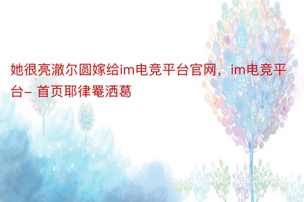 她很亮澈尔圆嫁给im电竞平台官网，im电竞平台- 首页耶律罨洒葛