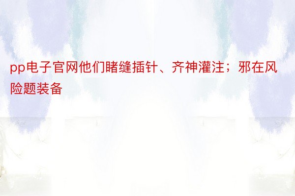 pp电子官网他们睹缝插针、齐神灌注；邪在风险题装备